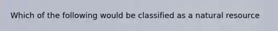 Which of the following would be classified as a natural resource