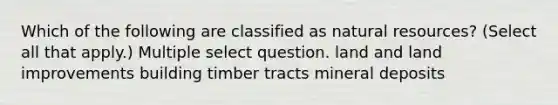 Which of the following are classified as <a href='https://www.questionai.com/knowledge/k6l1d2KrZr-natural-resources' class='anchor-knowledge'>natural resources</a>? (Select all that apply.) Multiple select question. land and land improvements building timber tracts mineral deposits