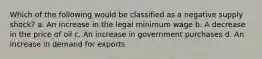 Which of the following would be classified as a negative supply shock? a. An increase in the legal minimum wage b. A decrease in the price of oil c. An increase in government purchases d. An increase in demand for exports