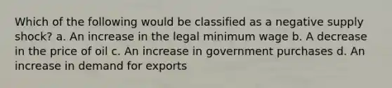 Which of the following would be classified as a negative supply shock? a. An increase in the legal minimum wage b. A decrease in the price of oil c. An increase in government purchases d. An increase in demand for exports