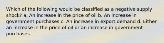 Which of the following would be classified as a negative supply shock? a. An increase in the price of oil b. An increase in government purchases c. An increase in export demand d. Either an increase in the price of oil or an increase in government purchases