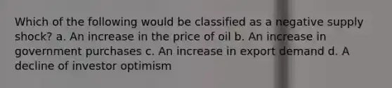 Which of the following would be classified as a negative supply shock? a. An increase in the price of oil b. An increase in government purchases c. An increase in export demand d. A decline of investor optimism