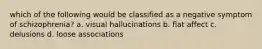 which of the following would be classified as a negative symptom of schizophrenia? a. visual hallucinations b. flat affect c. delusions d. loose associations