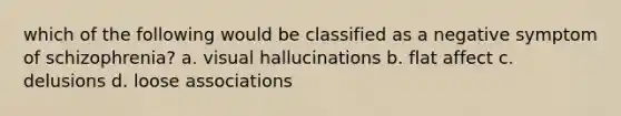 which of the following would be classified as a negative symptom of schizophrenia? a. visual hallucinations b. flat affect c. delusions d. loose associations