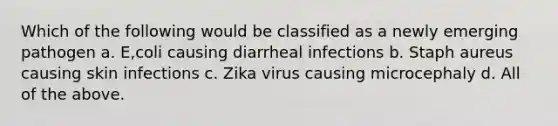 Which of the following would be classified as a newly emerging pathogen a. E,coli causing diarrheal infections b. Staph aureus causing skin infections c. Zika virus causing microcephaly d. All of the above.