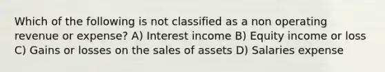 Which of the following is not classified as a non operating revenue or expense? A) Interest income B) Equity income or loss C) Gains or losses on the sales of assets D) Salaries expense