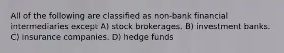 All of the following are classified as non-bank financial intermediaries except A) stock brokerages. B) investment banks. C) insurance companies. D) hedge funds