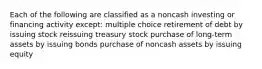 Each of the following are classified as a noncash investing or financing activity except: multiple choice retirement of debt by issuing stock reissuing treasury stock purchase of long-term assets by issuing bonds purchase of noncash assets by issuing equity