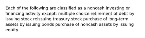 Each of the following are classified as a noncash investing or financing activity except: multiple choice retirement of debt by issuing stock reissuing treasury stock purchase of long-term assets by issuing bonds purchase of noncash assets by issuing equity