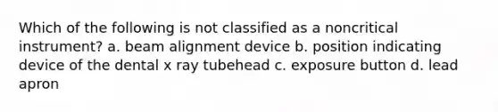 Which of the following is not classified as a noncritical instrument? a. beam alignment device b. position indicating device of the dental x ray tubehead c. exposure button d. lead apron