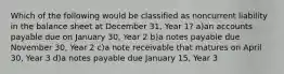 Which of the following would be classified as noncurrent liability in the balance sheet at December 31, Year 1? a)an accounts payable due on January 30, Year 2 b)a notes payable due November 30, Year 2 c)a note receivable that matures on April 30, Year 3 d)a notes payable due January 15, Year 3