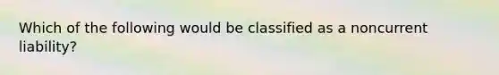 Which of the following would be classified as a noncurrent liability?