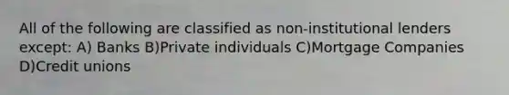 All of the following are classified as non-institutional lenders except: A) Banks B)Private individuals C)Mortgage Companies D)Credit unions