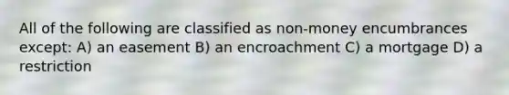 All of the following are classified as non-money encumbrances except: A) an easement B) an encroachment C) a mortgage D) a restriction