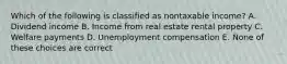 Which of the following is classified as nontaxable income? A. Dividend income B. Income from real estate rental property C. Welfare payments D. Unemployment compensation E. None of these choices are correct