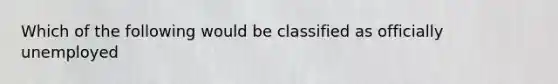 Which of the following would be classified as officially unemployed