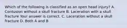 Which of the following is classified as an open head​ injury? A. Contusion without a skull fracture B. Laceration with a skull fracture Your answer is correct. C. Laceration without a skull fracture D. Both A and B