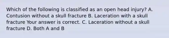 Which of the following is classified as an open head​ injury? A. Contusion without a skull fracture B. Laceration with a skull fracture Your answer is correct. C. Laceration without a skull fracture D. Both A and B