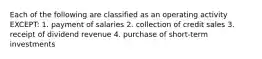 Each of the following are classified as an operating activity EXCEPT: 1. payment of salaries 2. collection of credit sales 3. receipt of dividend revenue 4. purchase of short-term investments