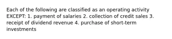 Each of the following are classified as an operating activity EXCEPT: 1. payment of salaries 2. collection of credit sales 3. receipt of dividend revenue 4. purchase of short-term investments