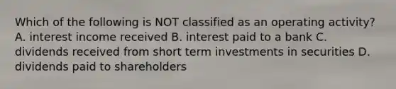 Which of the following is NOT classified as an operating activity? A. interest income received B. interest paid to a bank C. dividends received from short term investments in securities D. dividends paid to shareholders