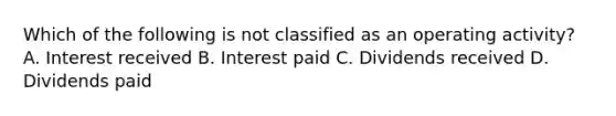 Which of the following is not classified as an operating activity? A. Interest received B. Interest paid C. Dividends received D. Dividends paid