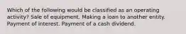 Which of the following would be classified as an operating activity? Sale of equipment. Making a loan to another entity. Payment of interest. Payment of a cash dividend.