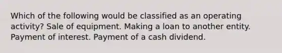 Which of the following would be classified as an operating activity? Sale of equipment. Making a loan to another entity. Payment of interest. Payment of a cash dividend.