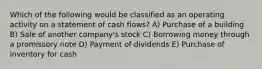 Which of the following would be classified as an operating activity on a statement of cash flows? A) Purchase of a building B) Sale of another company's stock C) Borrowing money through a promissory note D) Payment of dividends E) Purchase of inventory for cash