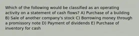 Which of the following would be classified as an operating activity on a statement of cash flows? A) Purchase of a building B) Sale of another company's stock C) Borrowing money through a promissory note D) Payment of dividends E) Purchase of inventory for cash