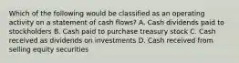 Which of the following would be classified as an operating activity on a statement of cash flows? A. Cash dividends paid to stockholders B. Cash paid to purchase treasury stock C. Cash received as dividends on investments D. Cash received from selling equity securities