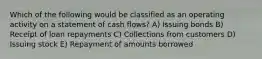 Which of the following would be classified as an operating activity on a statement of cash flows? A) Issuing bonds B) Receipt of loan repayments C) Collections from customers D) Issuing stock E) Repayment of amounts borrowed