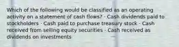 Which of the following would be classified as an operating activity on a statement of cash flows? · Cash dividends paid to stockholders · Cash paid to purchase treasury stock · Cash received from selling equity securities · Cash received as dividends on investments