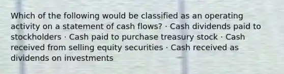 Which of the following would be classified as an operating activity on a statement of cash flows? · Cash dividends paid to stockholders · Cash paid to purchase treasury stock · Cash received from selling equity securities · Cash received as dividends on investments