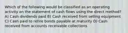 Which of the following would be classified as an operating activity on the statement of cash flows using the direct method? A) Cash dividends paid B) Cash received from selling equipment C) Cash paid to retire bonds payable at maturity D) Cash received from accounts receivable collections