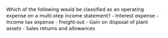 Which of the following would be classified as an operating expense on a multi-step <a href='https://www.questionai.com/knowledge/kCPMsnOwdm-income-statement' class='anchor-knowledge'>income statement</a>? - Interest expense - Income tax expense - Freight-out - Gain on disposal of plant assets - <a href='https://www.questionai.com/knowledge/kJGNBSqiqB-sales-returns-and-allowances' class='anchor-knowledge'>sales returns and allowances</a>