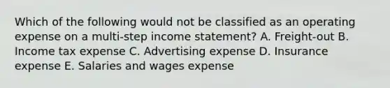 Which of the following would not be classified as an operating expense on a multi-step income statement? A. Freight-out B. Income tax expense C. Advertising expense D. Insurance expense E. Salaries and wages expense