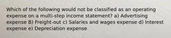 Which of the following would not be classified as an operating expense on a multi-step <a href='https://www.questionai.com/knowledge/kCPMsnOwdm-income-statement' class='anchor-knowledge'>income statement</a>? a) Advertising expense B) Freight-out c) Salaries and wages expense d) Interest expense e) Depreciation expense