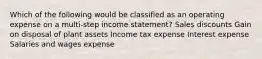 Which of the following would be classified as an operating expense on a multi-step income statement? Sales discounts Gain on disposal of plant assets Income tax expense Interest expense Salaries and wages expense