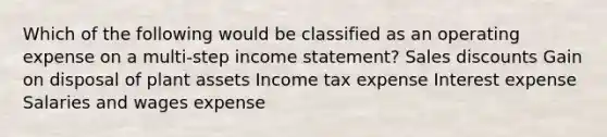 Which of the following would be classified as an operating expense on a multi-step income statement? Sales discounts Gain on disposal of plant assets Income tax expense Interest expense Salaries and wages expense