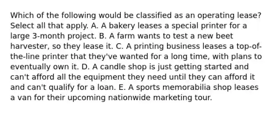 Which of the following would be classified as an operating lease? Select all that apply. A. A bakery leases a special printer for a large 3-month project. B. A farm wants to test a new beet harvester, so they lease it. C. A printing business leases a top-of-the-line printer that they've wanted for a long time, with plans to eventually own it. D. A candle shop is just getting started and can't afford all the equipment they need until they can afford it and can't qualify for a loan. E. A sports memorabilia shop leases a van for their upcoming nationwide marketing tour.