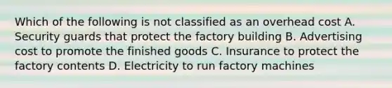 Which of the following is not classified as an overhead cost A. Security guards that protect the factory building B. Advertising cost to promote the finished goods C. Insurance to protect the factory contents D. Electricity to run factory machines