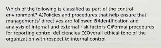 Which of the following is classified as part of the control environment? A)Policies and procedures that help ensure that managements' directives are followed B)Identification and analysis of internal and external risk factors C)Formal procedures for reporting control deficiencies D)Overall ethical tone of the organization with respect to internal control