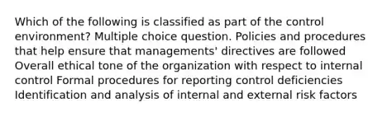 Which of the following is classified as part of the control environment? Multiple choice question. Policies and procedures that help ensure that managements' directives are followed Overall ethical tone of the organization with respect to internal control Formal procedures for reporting control deficiencies Identification and analysis of internal and external risk factors