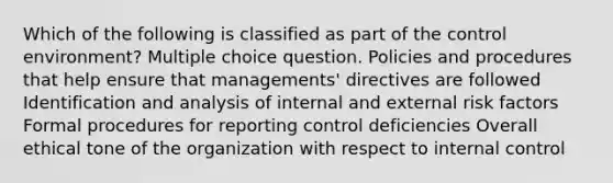 Which of the following is classified as part of the control environment? Multiple choice question. Policies and procedures that help ensure that managements' directives are followed Identification and analysis of internal and external risk factors Formal procedures for reporting control deficiencies Overall ethical tone of the organization with respect to internal control