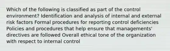 Which of the following is classified as part of the control environment? Identification and analysis of internal and external risk factors Formal procedures for reporting control deficiencies Policies and procedures that help ensure that managements' directives are followed Overall ethical tone of the organization with respect to <a href='https://www.questionai.com/knowledge/kjj42owoAP-internal-control' class='anchor-knowledge'>internal control</a>