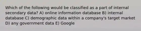 Which of the following would be classified as a part of internal secondary data? A) online information database B) internal database C) demographic data within a company's target market D) any government data E) Google