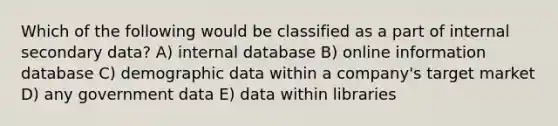 Which of the following would be classified as a part of internal secondary data? A) internal database B) online information database C) demographic data within a company's target market D) any government data E) data within libraries