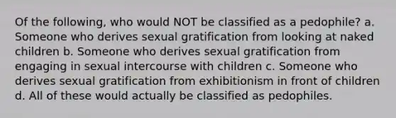 Of the following, who would NOT be classified as a pedophile? a. Someone who derives sexual gratification from looking at naked children b. Someone who derives sexual gratification from engaging in sexual intercourse with children c. Someone who derives sexual gratification from exhibitionism in front of children d. All of these would actually be classified as pedophiles.