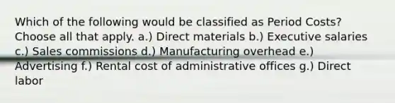 Which of the following would be classified as Period Costs? Choose all that apply. a.) Direct materials b.) Executive salaries c.) Sales commissions d.) Manufacturing overhead e.) Advertising f.) Rental cost of administrative offices g.) Direct labor